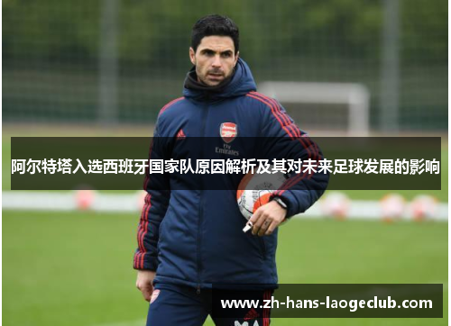 阿尔特塔入选西班牙国家队原因解析及其对未来足球发展的影响 阿尔特塔入选西班牙国家队原因解析及其对未来足球发展的影响