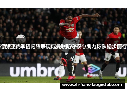 德赫亚赛季初闪耀表现成曼联防守核心助力球队稳步前行 德赫亚赛季初闪耀表现成曼联防守核心助力球队稳步前行