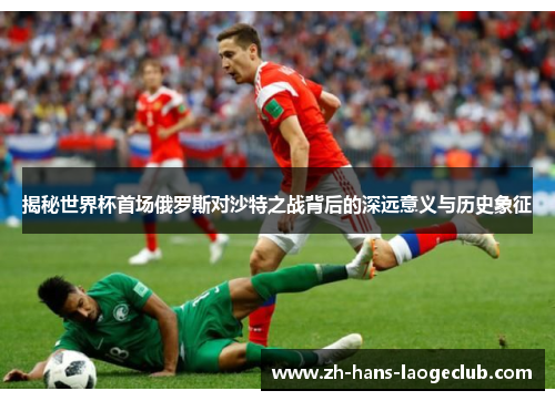 揭秘世界杯首场俄罗斯对沙特之战背后的深远意义与历史象征
