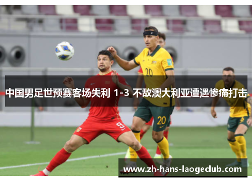 中国男足世预赛客场失利 1-3 不敌澳大利亚遭遇惨痛打击