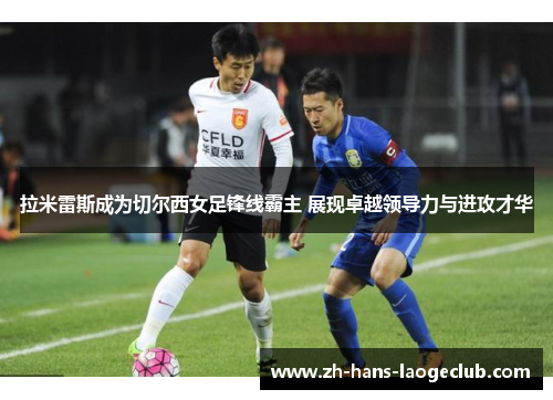 拉米雷斯成为切尔西女足锋线霸主 展现卓越领导力与进攻才华