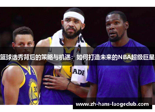 篮球选秀背后的策略与机遇:如何打造未来的NBA超级巨星 篮球选秀背后的策略与机遇:如何打造未来的NBA超级巨星