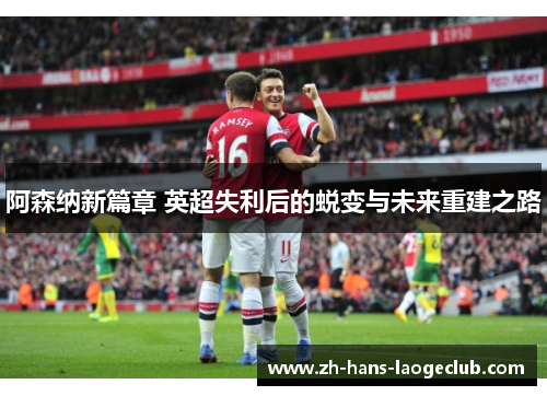 阿森纳新篇章 英超失利后的蜕变与未来重建之路