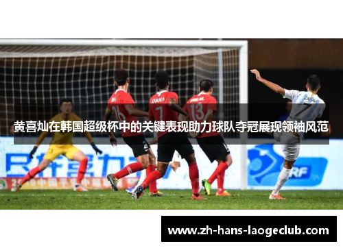 黄喜灿在韩国超级杯中的关键表现助力球队夺冠展现领袖风范